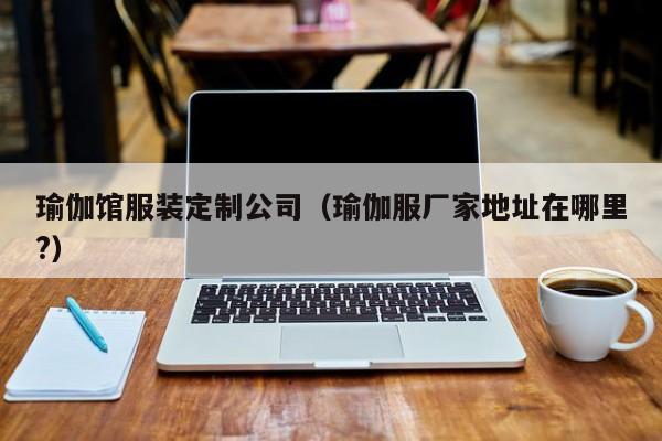 买球-瑜伽馆服装定制公司(瑜伽服厂家地址在哪里?)